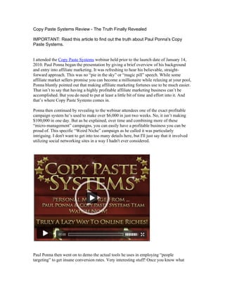 Copy Paste Systems Review - The Truth Finally Revealed

IMPORTANT: Read this article to find out the truth about Paul Ponna's Copy
Paste Systems.


I attended the Copy Paste Systems webinar held prior to the launch date of January 14,
2010. Paul Ponna began the presentation by giving a brief overview of his background
and entry into affiliate marketing. It was refreshing to hear his believable, straight-
forward approach. This was no “pie in the sky” or “magic pill” speech. While some
affiliate market sellers promise you can become a millionaire while relaxing at your pool,
Ponna bluntly pointed out that making affiliate marketing fortunes use to be much easier.
That isn’t to say that having a highly profitable affiliate marketing business can’t be
accomplished. But you do need to put at least a little bit of time and effort into it. And
that’s where Copy Paste Systems comes in.

Ponna then continued by revealing to the webinar attendees one of the exact profitable
campaign system he’s used to make over $6,000 in just two weeks. No, it isn’t making
$100,000 in one day. But as he explained, over time and combining more of these
“micro-management” campaigns, you can easily have a profitable business you can be
proud of. This specific “Weird Niche” campaign as he called it was particularly
intriguing. I don't want to get into too many details here, but I'll just say that it involved
utilizing social networking sites in a way I hadn't ever considered.




Paul Ponna then went on to demo the actual tools he uses in employing “people
targeting” to get insane conversion rates. Very interesting stuff! Once you know what
 