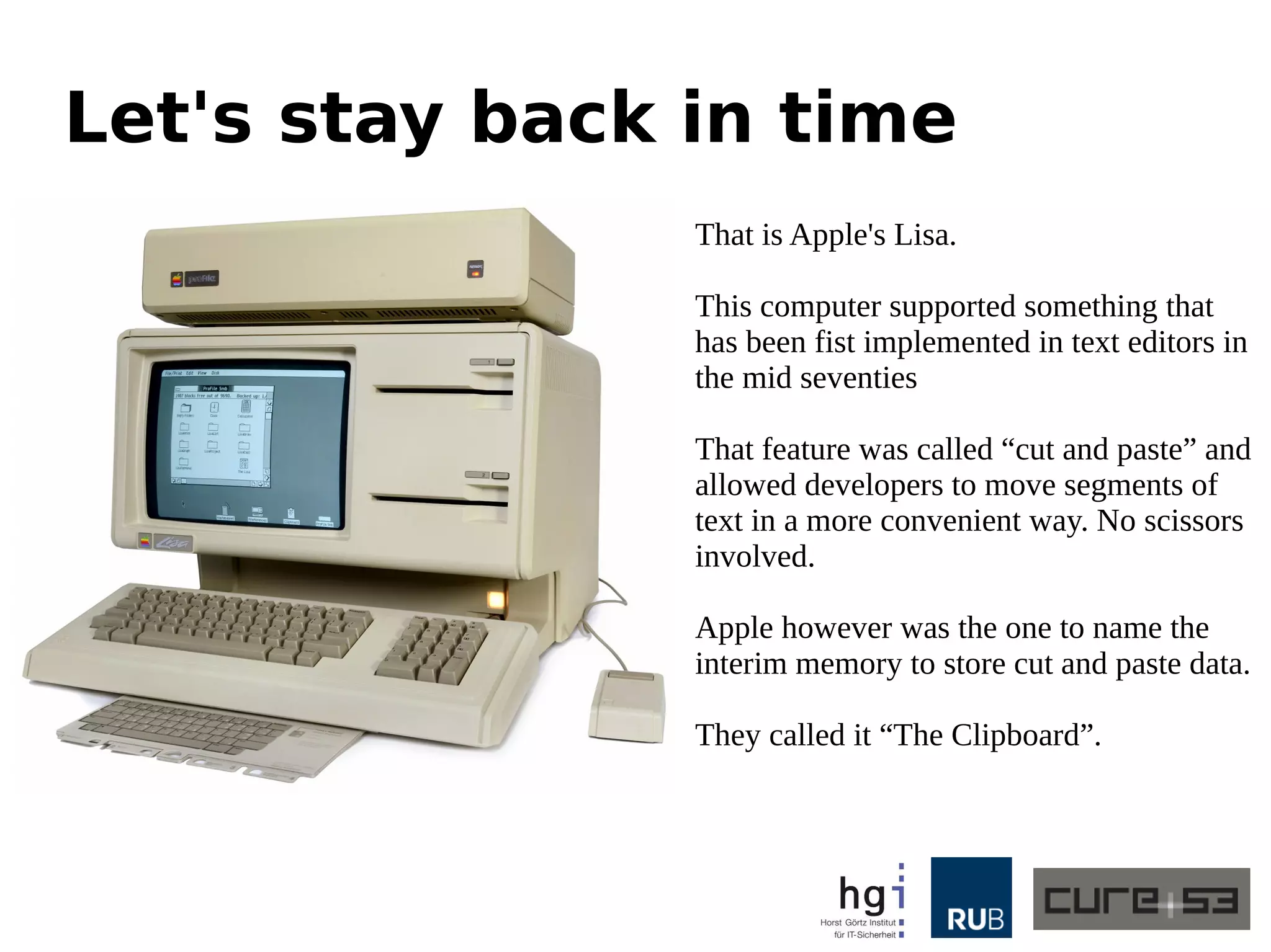 Let's stay back in time
That is Apple's Lisa.
This computer supported something that
has been fist implemented in text editors in
the mid seventies
That feature was called “cut and paste” and
allowed developers to move segments of
text in a more convenient way. No scissors
involved.
Apple however was the one to name the
interim memory to store cut and paste data.
They called it “The Clipboard”.
 