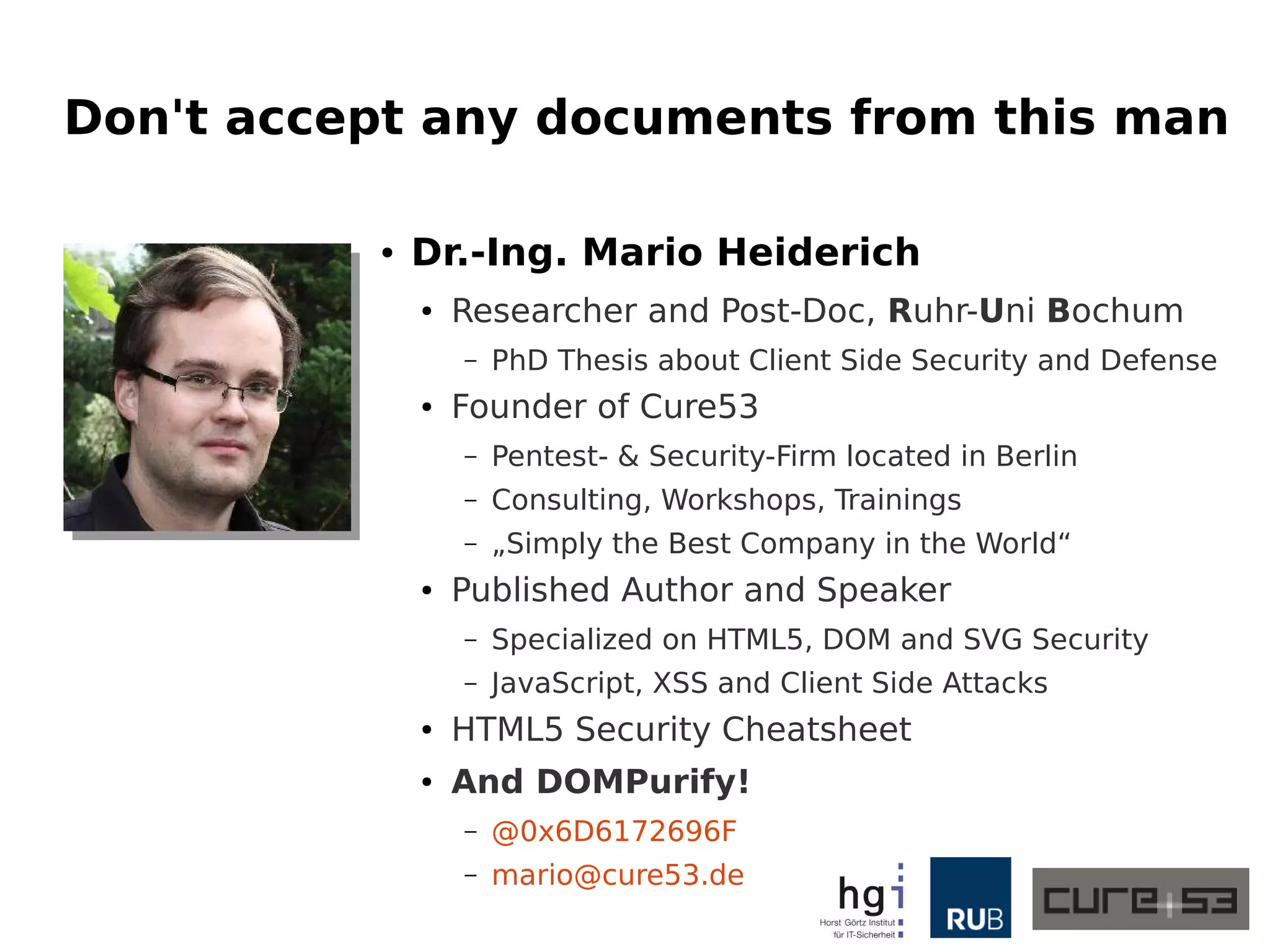 Don't accept any documents from this man
● Dr.-Ing. Mario Heiderich
● Researcher and Post-Doc, Ruhr-Uni Bochum
– PhD Thesis about Client Side Security and Defense
● Founder of Cure53
– Pentest- & Security-Firm located in Berlin
– Consulting, Workshops, Trainings
– „Simply the Best Company in the World“
● Published Author and Speaker
– Specialized on HTML5, DOM and SVG Security
– JavaScript, XSS and Client Side Attacks
● HTML5 Security Cheatsheet
● And DOMPurify!
– @0x6D6172696F
– mario@cure53.de
 