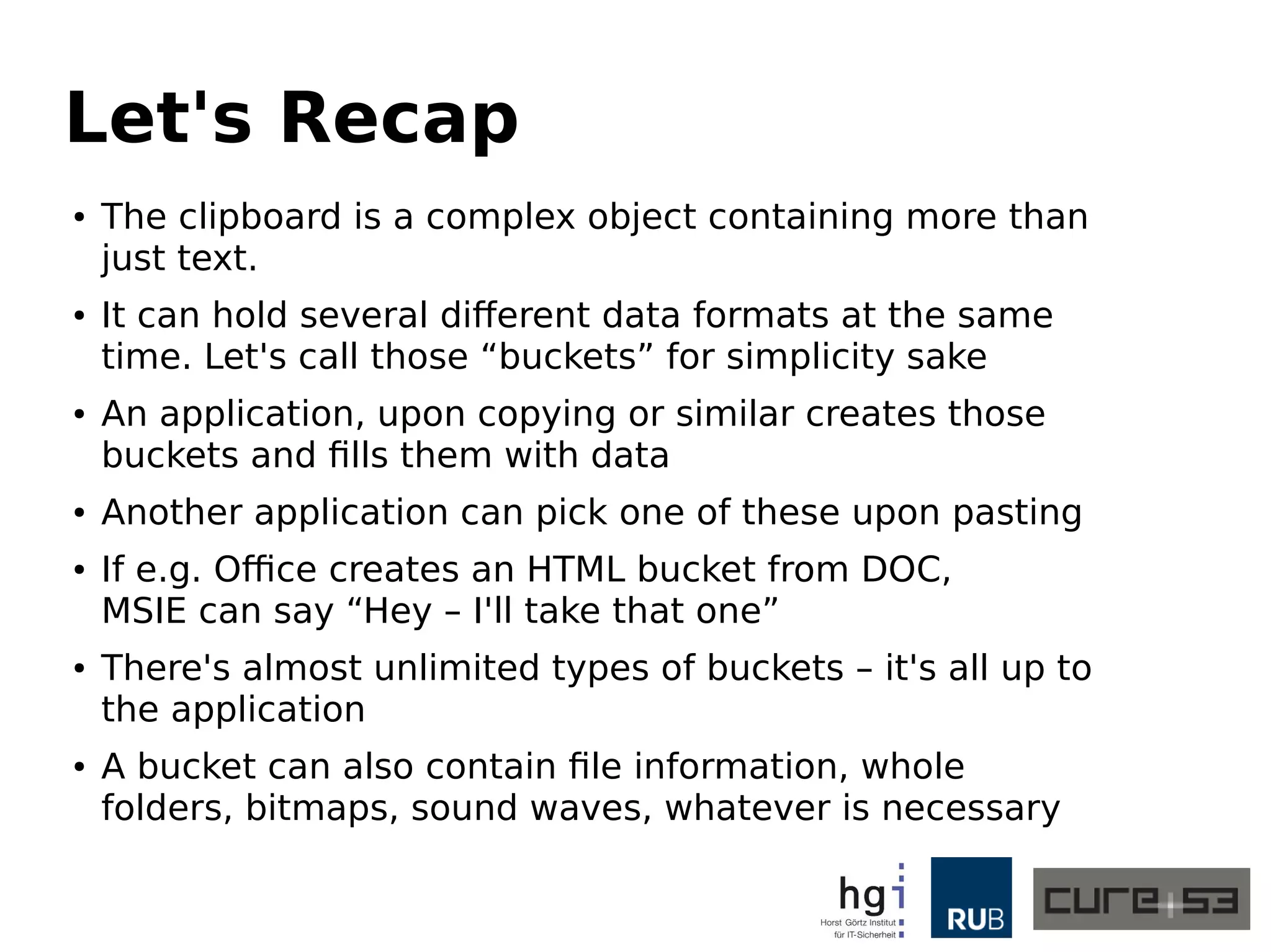 Let's Recap
● The clipboard is a complex object containing more than
just text.
● It can hold several different data formats at the same
time. Let's call those “buckets” for simplicity sake
● An application, upon copying or similar creates those
buckets and fills them with data
● Another application can pick one of these upon pasting
● If e.g. Office creates an HTML bucket from DOC,
MSIE can say “Hey – I'll take that one”
● There's almost unlimited types of buckets – it's all up to
the application
● A bucket can also contain file information, whole
folders, bitmaps, sound waves, whatever is necessary
 