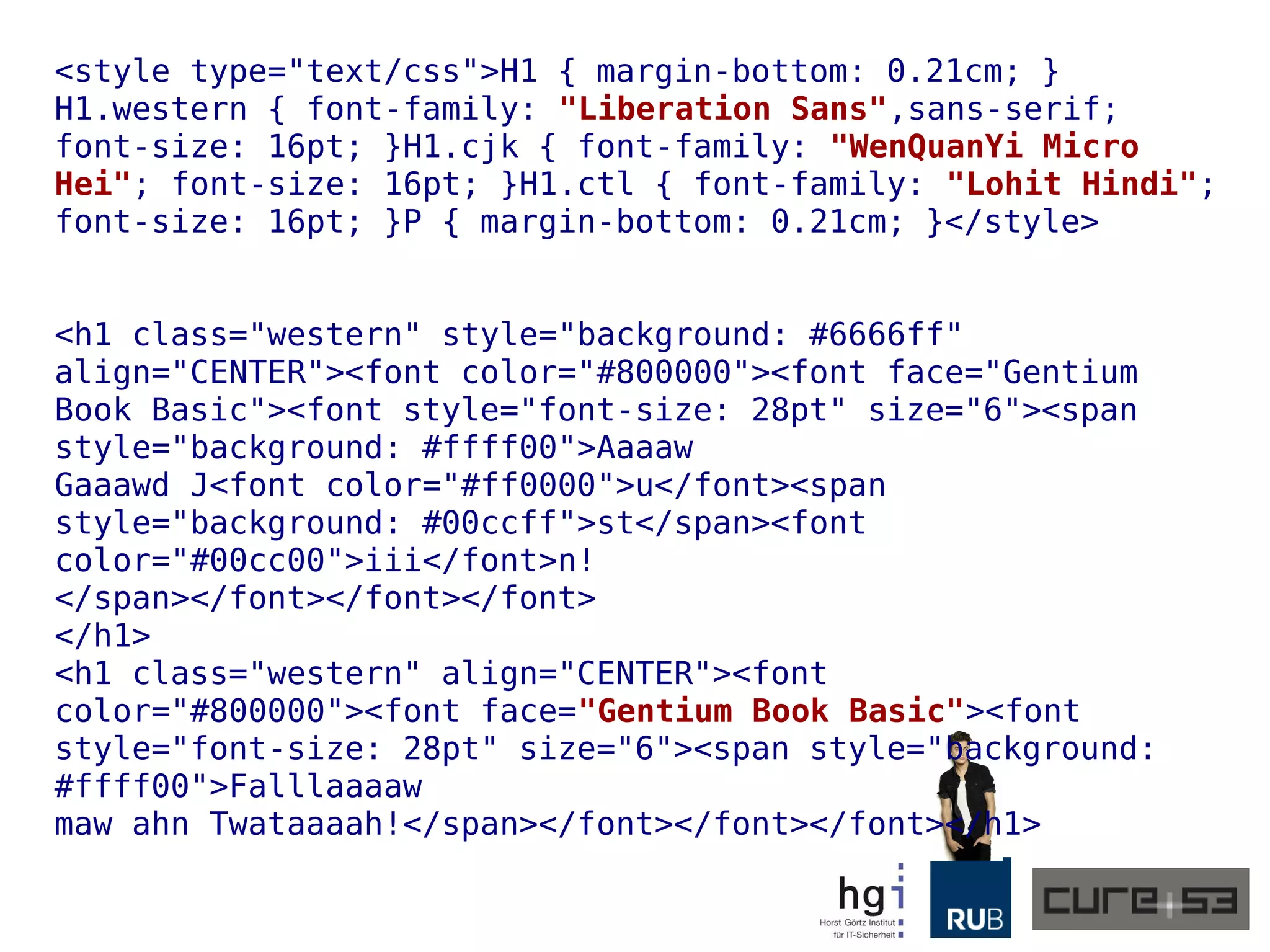 <style type="text/css">H1 { margin-bottom: 0.21cm; }
H1.western { font-family: "Liberation Sans",sans-serif;
font-size: 16pt; }H1.cjk { font-family: "WenQuanYi Micro
Hei"; font-size: 16pt; }H1.ctl { font-family: "Lohit Hindi";
font-size: 16pt; }P { margin-bottom: 0.21cm; }</style>
<h1 class="western" style="background: #6666ff"
align="CENTER"><font color="#800000"><font face="Gentium
Book Basic"><font style="font-size: 28pt" size="6"><span
style="background: #ffff00">Aaaaw
Gaaawd J<font color="#ff0000">u</font><span
style="background: #00ccff">st</span><font
color="#00cc00">iii</font>n!
</span></font></font></font>
</h1>
<h1 class="western" align="CENTER"><font
color="#800000"><font face="Gentium Book Basic"><font
style="font-size: 28pt" size="6"><span style="background:
#ffff00">Falllaaaaw
maw ahn Twataaaah!</span></font></font></font></h1>
 