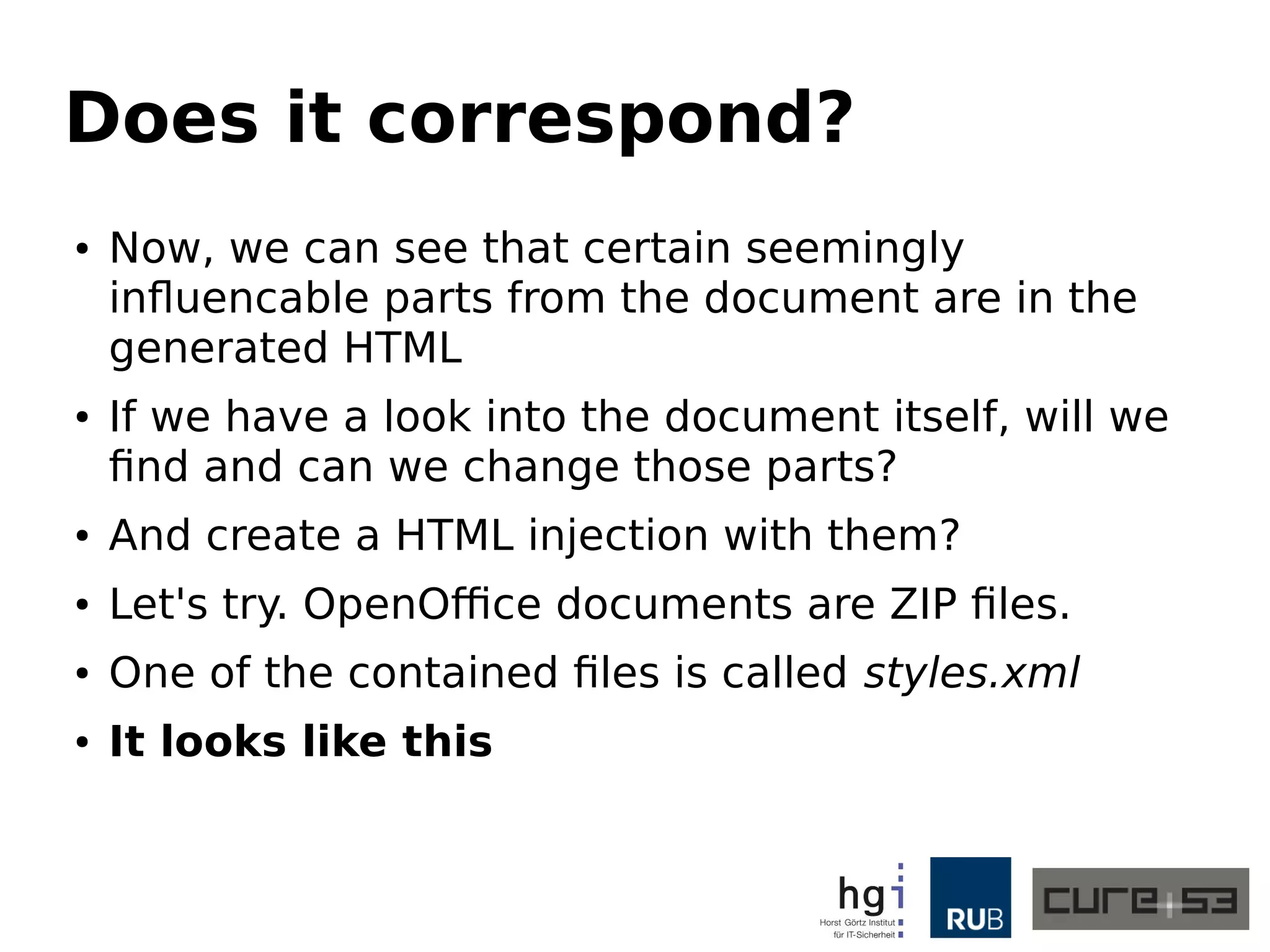 Does it correspond?
● Now, we can see that certain seemingly
influencable parts from the document are in the
generated HTML
● If we have a look into the document itself, will we
find and can we change those parts?
● And create a HTML injection with them?
● Let's try. OpenOffice documents are ZIP files.
● One of the contained files is called styles.xml
● It looks like this
 