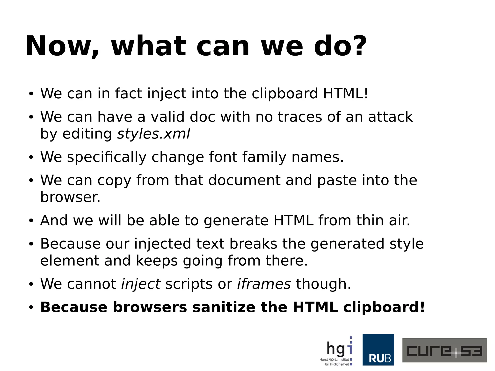 Now, what can we do?
● We can in fact inject into the clipboard HTML!
● We can have a valid doc with no traces of an attack
by editing styles.xml
● We specifically change font family names.
● We can copy from that document and paste into the
browser.
● And we will be able to generate HTML from thin air.
● Because our injected text breaks the generated style
element and keeps going from there.
● We cannot inject scripts or iframes though.
● Because browsers sanitize the HTML clipboard!
 