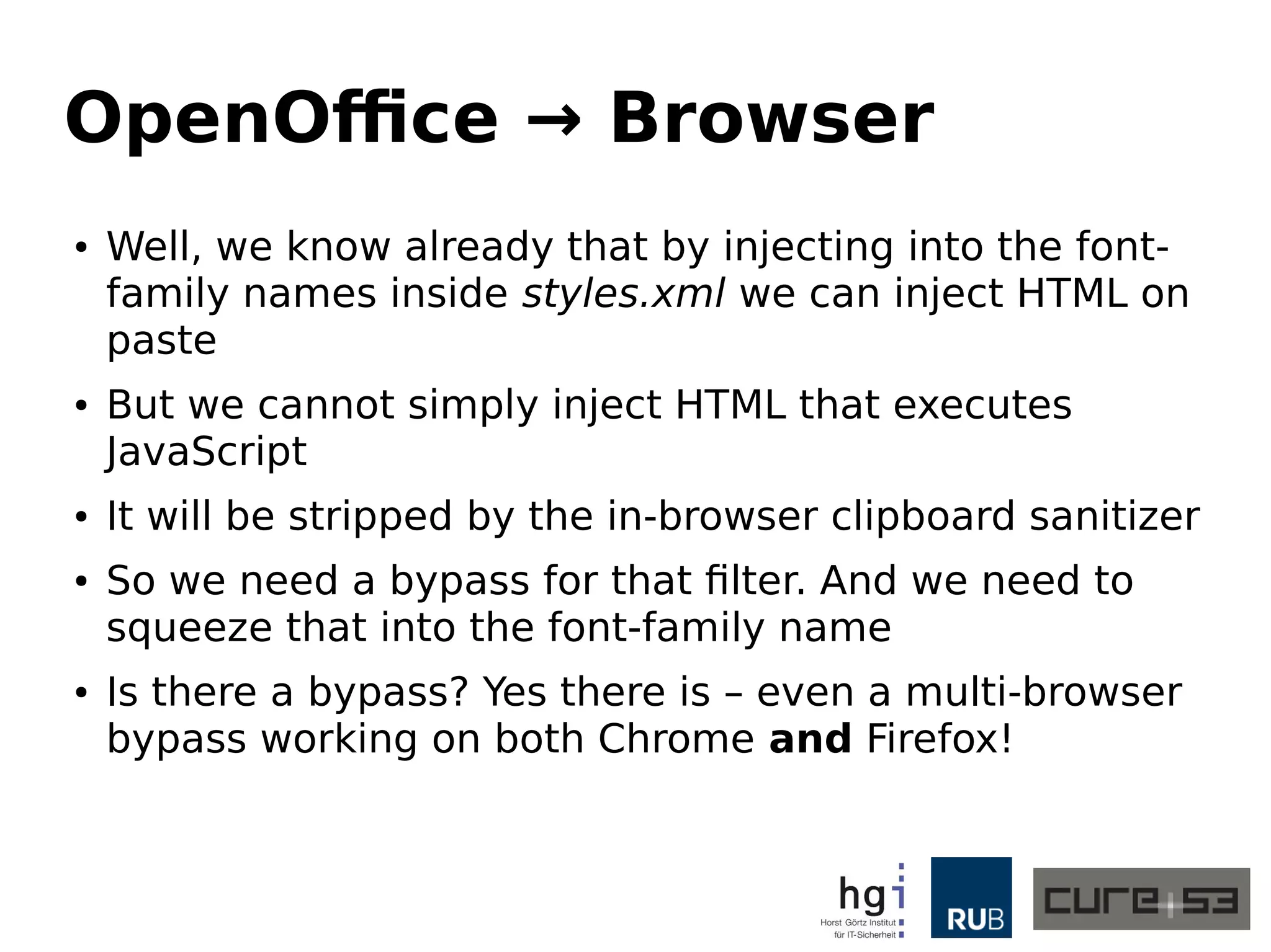 OpenOffice → Browser
● Well, we know already that by injecting into the font-
family names inside styles.xml we can inject HTML on
paste
● But we cannot simply inject HTML that executes
JavaScript
● It will be stripped by the in-browser clipboard sanitizer
● So we need a bypass for that filter. And we need to
squeeze that into the font-family name
● Is there a bypass? Yes there is – even a multi-browser
bypass working on both Chrome and Firefox!
 
