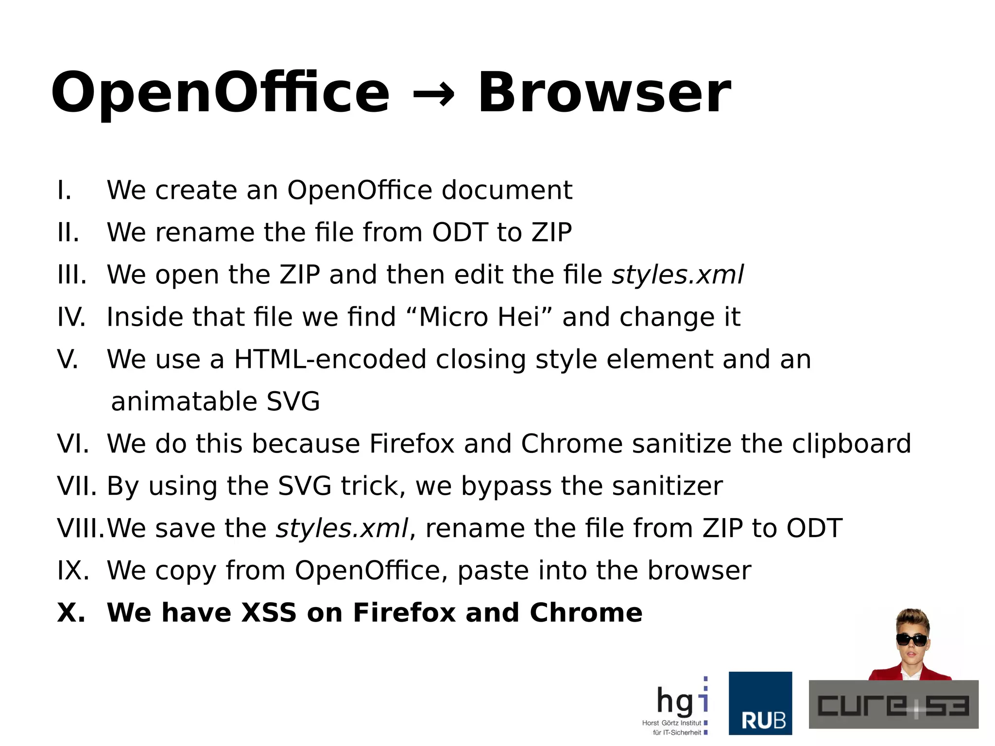 OpenOffice → Browser
I. We create an OpenOffice document
II. We rename the file from ODT to ZIP
III. We open the ZIP and then edit the file styles.xml
IV. Inside that file we find “Micro Hei” and change it
V. We use a HTML-encoded closing style element and an
animatable SVG
VI. We do this because Firefox and Chrome sanitize the clipboard
VII. By using the SVG trick, we bypass the sanitizer
VIII.We save the styles.xml, rename the file from ZIP to ODT
IX. We copy from OpenOffice, paste into the browser
X. We have XSS on Firefox and Chrome
 
