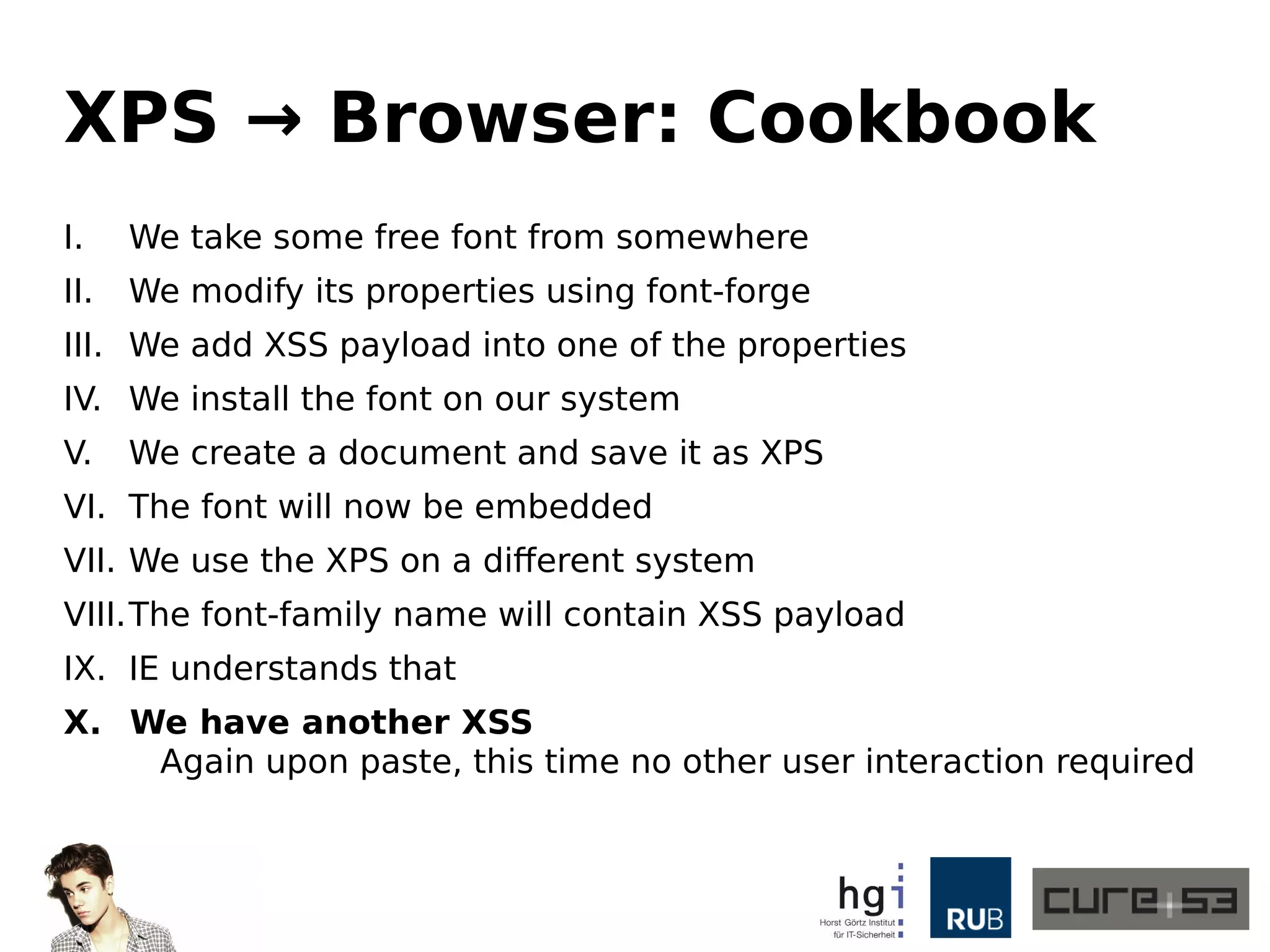 XPS → Browser: Cookbook
I. We take some free font from somewhere
II. We modify its properties using font-forge
III. We add XSS payload into one of the properties
IV. We install the font on our system
V. We create a document and save it as XPS
VI. The font will now be embedded
VII. We use the XPS on a different system
VIII.The font-family name will contain XSS payload
IX. IE understands that
X. We have another XSS
Again upon paste, this time no other user interaction required
 