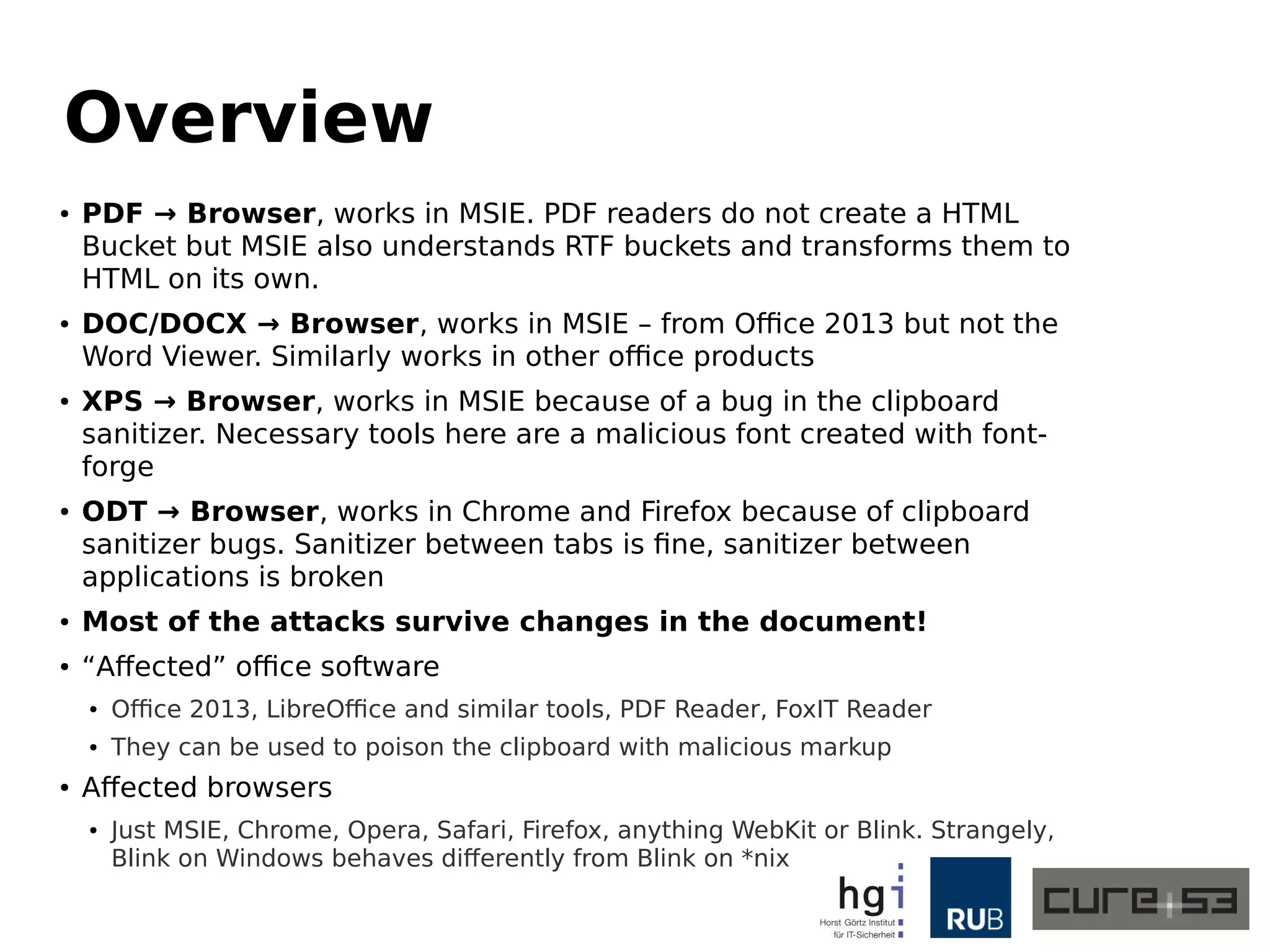 Overview
● PDF → Browser, works in MSIE. PDF readers do not create a HTML
Bucket but MSIE also understands RTF buckets and transforms them to
HTML on its own.
● DOC/DOCX → Browser, works in MSIE – from Office 2013 but not the
Word Viewer. Similarly works in other office products
● XPS → Browser, works in MSIE because of a bug in the clipboard
sanitizer. Necessary tools here are a malicious font created with font-
forge
● ODT → Browser, works in Chrome and Firefox because of clipboard
sanitizer bugs. Sanitizer between tabs is fine, sanitizer between
applications is broken
● Most of the attacks survive changes in the document!
● “Affected” office software
● Office 2013, LibreOffice and similar tools, PDF Reader, FoxIT Reader
● They can be used to poison the clipboard with malicious markup
● Affected browsers
● Just MSIE, Chrome, Opera, Safari, Firefox, anything WebKit or Blink. Strangely,
Blink on Windows behaves differently from Blink on *nix
 