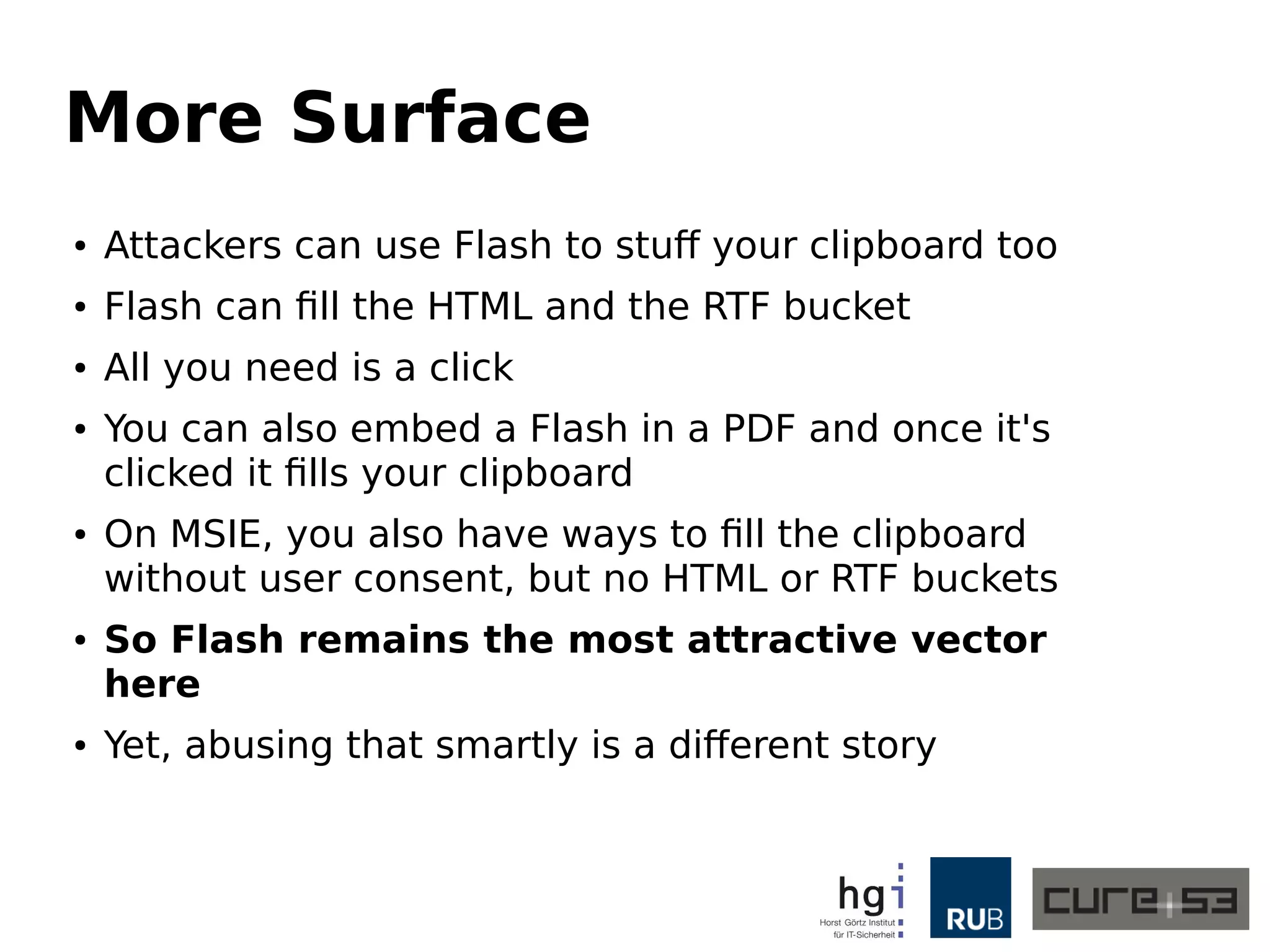 More Surface
● Attackers can use Flash to stuff your clipboard too
● Flash can fill the HTML and the RTF bucket
● All you need is a click
● You can also embed a Flash in a PDF and once it's
clicked it fills your clipboard
● On MSIE, you also have ways to fill the clipboard
without user consent, but no HTML or RTF buckets
● So Flash remains the most attractive vector
here
● Yet, abusing that smartly is a different story
 