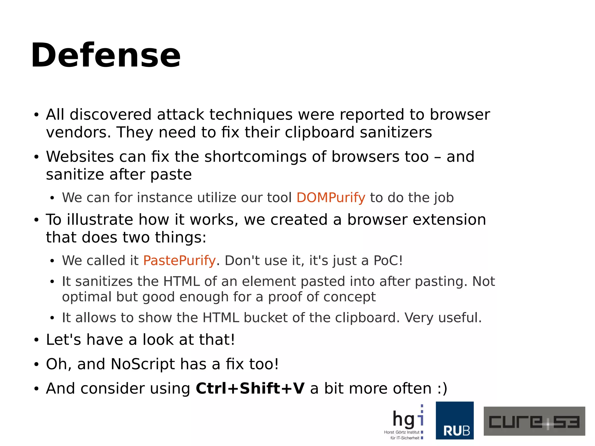 Defense
● All discovered attack techniques were reported to browser
vendors. They need to fix their clipboard sanitizers
● Websites can fix the shortcomings of browsers too – and
sanitize after paste
● We can for instance utilize our tool DOMPurify to do the job
● To illustrate how it works, we created a browser extension
that does two things:
● We called it PastePurify. Don't use it, it's just a PoC!
● It sanitizes the HTML of an element pasted into after pasting. Not
optimal but good enough for a proof of concept
● It allows to show the HTML bucket of the clipboard. Very useful.
● Let's have a look at that!
● Oh, and NoScript has a fix too!
● And consider using Ctrl+Shift+V a bit more often :)
 