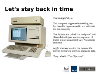 Let's stay back in time
That is Apple's Lisa.
This computer supported something that
has been fist implemented in text editors in
the mid seventies
That feature was called “cut and paste” and
allowed developers to move segments of
text in a more convenient way. No scissors
involved.
Apple however was the one to name the
interim memory to store cut and paste data.
They called it “The Clipboard”.
 