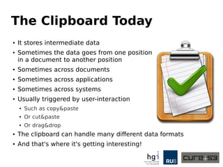 The Clipboard Today
● It stores intermediate data
● Sometimes the data goes from one position
in a document to another position
● Sometimes across documents
● Sometimes across applications
● Sometimes across systems
● Usually triggered by user-interaction
● Such as copy&paste
● Or cut&paste
● Or drag&drop
● The clipboard can handle many different data formats
● And that's where it's getting interesting!
 
