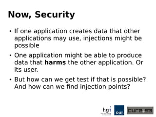 Now, Security
● If one application creates data that other
applications may use, injections might be
possible
● One application might be able to produce
data that harms the other application. Or
its user.
● But how can we get test if that is possible?
And how can we find injection points?
 