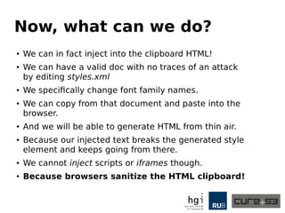 Now, what can we do?
● We can in fact inject into the clipboard HTML!
● We can have a valid doc with no traces of an attack
by editing styles.xml
● We specifically change font family names.
● We can copy from that document and paste into the
browser.
● And we will be able to generate HTML from thin air.
● Because our injected text breaks the generated style
element and keeps going from there.
● We cannot inject scripts or iframes though.
● Because browsers sanitize the HTML clipboard!
 