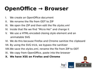 OpenOffice → Browser
I. We create an OpenOffice document
II. We rename the file from ODT to ZIP
III. We open the ZIP and then edit the file styles.xml
IV. Inside that file we find “Micro Hei” and change it
V. We use a HTML-encoded closing style element and an
animatable SVG
VI. We do this because Firefox and Chrome sanitize the clipboard
VII. By using the SVG trick, we bypass the sanitizer
VIII.We save the styles.xml, rename the file from ZIP to ODT
IX. We copy from OpenOffice, paste into the browser
X. We have XSS on Firefox and Chrome
 