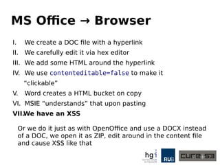 MS Office → Browser
I. We create a DOC file with a hyperlink
II. We carefully edit it via hex editor
III. We add some HTML around the hyperlink
IV. We use contenteditable=false to make it
“clickable”
V. Word creates a HTML bucket on copy
VI. MSIE “understands” that upon pasting
VII.We have an XSS
Or we do it just as with OpenOffice and use a DOCX instead
of a DOC, we open it as ZIP, edit around in the content file
and cause XSS like that
 