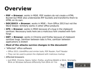 Overview
● PDF → Browser, works in MSIE. PDF readers do not create a HTML
Bucket but MSIE also understands RTF buckets and transforms them to
HTML on its own.
● DOC/DOCX → Browser, works in MSIE – from Office 2013 but not the
Word Viewer. Similarly works in other office products
● XPS → Browser, works in MSIE because of a bug in the clipboard
sanitizer. Necessary tools here are a malicious font created with font-
forge
● ODT → Browser, works in Chrome and Firefox because of clipboard
sanitizer bugs. Sanitizer between tabs is fine, sanitizer between
applications is broken
● Most of the attacks survive changes in the document!
● “Affected” office software
● Office 2013, LibreOffice and similar tools, PDF Reader, FoxIT Reader
● They can be used to poison the clipboard with malicious markup
● Affected browsers
● Just MSIE, Chrome, Opera, Safari, Firefox, anything WebKit or Blink. Strangely,
Blink on Windows behaves differently from Blink on *nix
 
