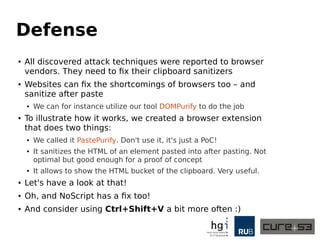 Defense
● All discovered attack techniques were reported to browser
vendors. They need to fix their clipboard sanitizers
● Websites can fix the shortcomings of browsers too – and
sanitize after paste
● We can for instance utilize our tool DOMPurify to do the job
● To illustrate how it works, we created a browser extension
that does two things:
● We called it PastePurify. Don't use it, it's just a PoC!
● It sanitizes the HTML of an element pasted into after pasting. Not
optimal but good enough for a proof of concept
● It allows to show the HTML bucket of the clipboard. Very useful.
● Let's have a look at that!
● Oh, and NoScript has a fix too!
● And consider using Ctrl+Shift+V a bit more often :)
 