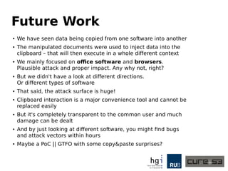 Future Work
●
We have seen data being copied from one software into another
● The manipulated documents were used to inject data into the
clipboard – that will then execute in a whole different context
● We mainly focused on office software and browsers.
Plausible attack and proper impact. Any why not, right?
● But we didn't have a look at different directions.
Or different types of software
● That said, the attack surface is huge!
●
Clipboard interaction is a major convenience tool and cannot be
replaced easily
● But it's completely transparent to the common user and much
damage can be dealt
● And by just looking at different software, you might find bugs
and attack vectors within hours
● Maybe a PoC || GTFO with some copy&paste surprises?
 
