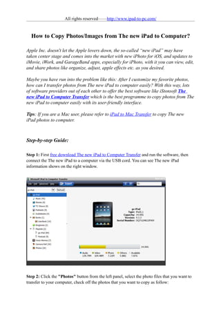 All rights reserved——http://www.ipad-to-pc.com/


  How to Copy Photos/Images from The new iPad to Computer?

Apple Inc. doesn't let the Apple lovers down, the so-called “new iPad” may have
taken center stage and comes into the market with new iPhoto for iOS, and updates to
iMovie, iWork, and GarageBand apps, especially for iPhoto, with it you can view, edit,
and share photos like organize, adjust, apple effects etc. as you desired.

Maybe you have run into the problem like this: After I customize my favorite photos,
how can I transfer photos from The new iPad to computer easily? With this way, lots
of software providers out of each other to offer the best software like iStonsoft The
new iPad to Computer Transfer which is the best programme to copy photos from The
new iPad to computer easily with its user-friendly interface.

Tips: If you are a Mac user, please refer to iPad to Mac Transfer to copy The new
iPad photos to computer.



Step-by-step Guide:

Step 1: First free download The new iPad to Computer Transfer and run the software, then
connect the The new iPad to a computer via the USB cord. You can see The new iPad
information shows on the right window.




Step 2: Click the "Photos" button from the left panel, select the photo files that you want to
transfer to your computer, check off the photos that you want to copy as follow:
 