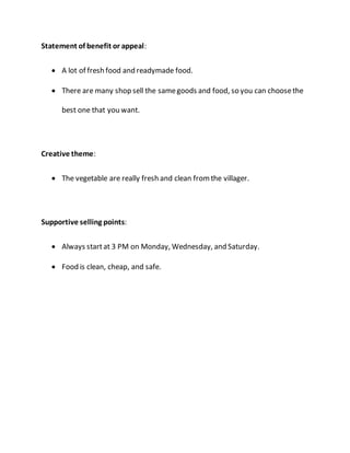 Statement of benefit or appeal: 
 A lot of fresh food and readymade food. 
 There are many shop sell the same goods and food, so you can choose the 
best one that you want. 
Creative theme: 
 The vegetable are really fresh and clean from the villager. 
Supportive selling points: 
 Always start at 3 PM on Monday, Wednesday, and Saturday. 
 Food is clean, cheap, and safe. 
 