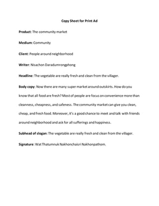 Copy Sheet for Print Ad 
Product: The community market 
Medium: Community 
Client: People around neighborhood 
Writer: Nisachon Daradumrongphong 
Headline: The vegetable are really fresh and clean from the villager. 
Body copy: Now there are many super market around outskirts. How do you 
know that all food are fresh? Most of people are focus on convenience more than 
cleanness, cheapness, and safeness. The community market can give you clean, 
cheap, and fresh food. Moreover, it’s a good chance to meet and talk with friends 
around neighborhood and ask for all sufferings and happiness. 
Subhead of slogan: The vegetable are really fresh and clean from the villager. 
Signature: Wat Thatumnuk Nakhonchaisri Nakhonpathom. 
