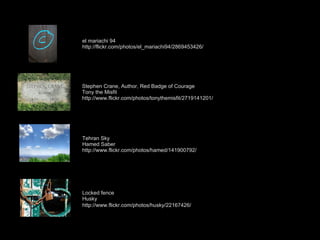 el mariachi 94 http://flickr.com/photos/el_mariachi94/2869453426/ Stephen Crane, Author, Red Badge of Courage Tony the Misfit http://www.flickr.com/photos/tonythemisfit/2719141201/ Tehran Sky Hamed Saber http://www.flickr.com/photos/hamed/141900792/ Locked fence Husky http://www.flickr.com/photos/husky/22167426/ 