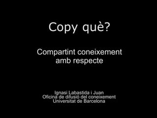 Copy què? Compartint coneixement amb respecte Ignasi Labastida i Juan Oficina de difusió del coneixement Universitat de Ba...