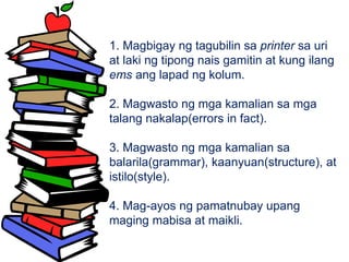 1. Magbigay ng tagubilin sa printer sa uri
at laki ng tipong nais gamitin at kung ilang
ems ang lapad ng kolum.
2. Magwasto ng mga kamalian sa mga
talang nakalap(errors in fact).
3. Magwasto ng mga kamalian sa
balarila(grammar), kaanyuan(structure), at
istilo(style).
4. Mag-ayos ng pamatnubay upang
maging mabisa at maikli.
 