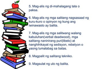 5. Mag-alis ng di-mahalagang tala o
paksa.
6. Mag-alis ng mga salitang nagsasaad ng
kuru-kuro o opinyon ng kung ang
iwinawasto ay balita.
7. Mag-alis ng mga salitwang walang
kabuluhan(verbal deadwood), mga
salitang naninirang puri(libelo) at
nanghihikayat ng sedisyon, rebelyon o
yaong lumalabag sa batas.
8. Magpalit ng salitang tekniko.
9. Magsulat ng ulo ng balita.
 