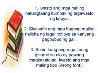 1. Iwasto ang mga maling
nakaligtaang itumpak ng tagawasto
ng kopya.
2. Siyasatin ang mga bagong maling
nalikha ng tagalinotipya sa kanyang
pagbubuo ng gali.
3. Suriin kung ang mga tipong
ginamit sa ulo ay pawang
magkakatulad. Iwasto ang mga
maling tipo (wrong font).
 