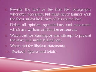 6. Rewrite the lead or the first few paragraphs
whenever necessary, but must never tamper with
the facts unless he is sure of his corrections.
7. Delete all opinion, speculations, and statements
which are without attribution or sources.
8. Watch out for slanting or any attempt to present
the story in a subtly biased way.
9. Watch out for libelous statements.
10. Recheck figures and totals.
 