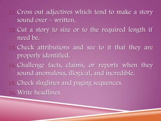 11. Cross out adjectives which tend to make a story
sound over – written.
12. Cut a story to size or to the required length if
need be.
13. Check attributions and see to it that they are
properly identified.
14. Challenge facts, claims, or reports when they
sound anomalous, illogical, and incredible.
15. Check sluglines and paging sequences.
16. Write headlines.
 