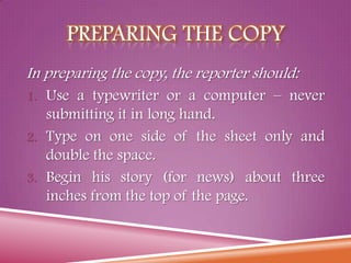 PREPARING THE COPY
In preparing the copy, the reporter should:
1. Use a typewriter or a computer – never
submitting it in long hand.
2. Type on one side of the sheet only and
double the space.
3. Begin his story (for news) about three
inches from the top of the page.
 