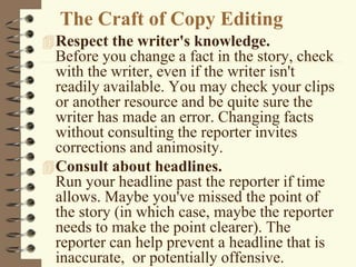 The Craft of Copy Editing
Respect the writer's knowledge.
Before you change a fact in the story, check
with the writer, even if the writer isn't
readily available. You may check your clips
or another resource and be quite sure the
writer has made an error. Changing facts
without consulting the reporter invites
corrections and animosity.
Consult about headlines.
Run your headline past the reporter if time
allows. Maybe you've missed the point of
the story (in which case, maybe the reporter
needs to make the point clearer). The
reporter can help prevent a headline that is
inaccurate, or potentially offensive.
 