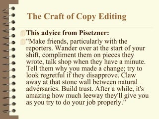 The Craft of Copy Editing
This advice from Pisetzner:
"Make friends, particularly with the
reporters. Wander over at the start of your
shift, compliment them on pieces they
wrote, talk shop when they have a minute.
Tell them why you made a change; try to
look regretful if they disapprove. Claw
away at that stone wall between natural
adversaries. Build trust. After a while, it's
amazing how much leeway they'll give you
as you try to do your job properly."
 