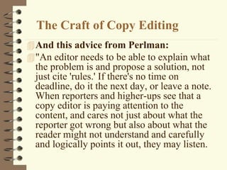 The Craft of Copy Editing
And this advice from Perlman:
"An editor needs to be able to explain what
the problem is and propose a solution, not
just cite 'rules.' If there's no time on
deadline, do it the next day, or leave a note.
When reporters and higher-ups see that a
copy editor is paying attention to the
content, and cares not just about what the
reporter got wrong but also about what the
reader might not understand and carefully
and logically points it out, they may listen.
 