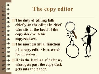 The copy editor
 The duty of editing falls
chiefly on the editor in chief
who sits at the head of the
copy desk with his
copyreaders.
 The most essential function
of a copy editor is to watch
for mistakes.
 He is the last line of defense,
what gets past the copy desk
gets into the paper.
 