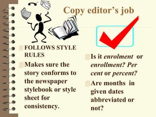 Copy editor’s job
 FOLLOWS STYLE
RULES
Makes sure the
story conforms to
the newspaper
stylebook or style
sheet for
consistency.
Is it enrolment or
enrollment? Per
cent or percent?
Are months in
given dates
abbreviated or
not?
 