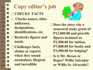 Copy editor’s job
 CHECKS FACTS
 Checks names, titles
addresses,
designations,
identifications, etc.
 Rechecks figures and
totals.
 Challenges facts,
claims or reports
when they sound
anomalous, illogical
and incredible
 Does the story cite a
semestral study grant of
P12,000.00 and provide
figures itemized as
P2,500.00 for tuition,
P7,000.00 for books and
P3,500.00 for lodging?
 Is it Mr. Roxas or
Rojas? Willie Salvador
or Willie Sy Alvarado?
 