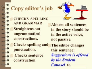 Copy editor’s job
 CHECKS SPELLING
AND GRAMMAR
Straightens out
ungrammatical
constructions.
Checks spelling and
punctuation.
 Checks sentence
construction
Almost all sentences
in the story should be
in the active voice,
not passive.
The editor changes
this sentence:
Suggestions is offered
by the Student
Counsel to _______
 