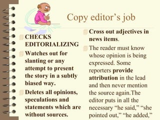 Copy editor’s job
 CHECKS
EDITORIALIZING
 Watches out for
slanting or any
attempt to present
the story in a subtly
biased way.
 Deletes all opinions,
speculations and
statements which are
without sources.
 Cross out adjectives in
news items.
 The reader must know
whose opinion is being
expressed. Some
reporters provide
attribution in the lead
and then never mention
the source again.The
editor puts in all the
necessary “he said,” “she
pointed out,” “he added,”
 