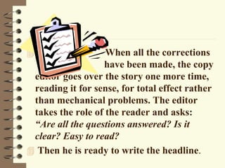  When all the corrections
have been made, the copy
editor goes over the story one more time,
reading it for sense, for total effect rather
than mechanical problems. The editor
takes the role of the reader and asks:
“Are all the questions answered? Is it
clear? Easy to read?
 Then he is ready to write the headline.
 