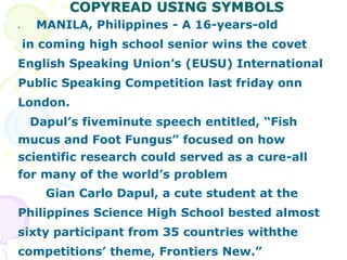 COPYREAD USING SYMBOLS
• MANILA, Philippines - A 16-years-old
in coming high school senior wins the covet
English Speaking Union’s (EUSU) International
Public Speaking Competition last friday onn
London.
Dapul’s fiveminute speech entitled, “Fish
mucus and Foot Fungus” focused on how
scientific research could served as a cure-all
for many of the world’s problem
Gian Carlo Dapul, a cute student at the
Philippines Science High School bested almost
sixty participant from 35 countries withthe
competitions’ theme, Frontiers New.”
 