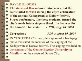 DAVAO BLOOMS
The streets of Davao burst into colors that the
rains failed to wash during the city’s celebration
of the annual Kadayawan sa Dabaw festival.
Street performers, like these students, turned the
city’s roads into a stage to thank the heavens for
the bountiful harvests. - PDI, Aug. 18, 2004
»Corrections PDI August 19, 2004
»IN YESTERDAY’S issue, the caption of a front-page
photo misstated the location of the staging of the
Kadayawan sa Dabaw festival. The staging was held on
the campus of the Centro Escolar University in
Manila – not the streets of Davao City.
 