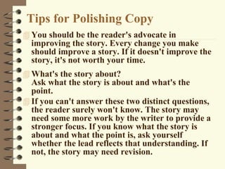 Tips for Polishing Copy
 You should be the reader's advocate in
improving the story. Every change you make
should improve a story. If it doesn't improve the
story, it's not worth your time.
 What's the story about?
Ask what the story is about and what's the
point.
 If you can't answer these two distinct questions,
the reader surely won't know. The story may
need some more work by the writer to provide a
stronger focus. If you know what the story is
about and what the point is, ask yourself
whether the lead reflects that understanding. If
not, the story may need revision.
 