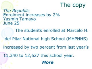 The copy
The Republic
Enrolment increases by 2%
Yasmin Tamayo
June 25
The students enrolled at Marcelo H.
del Pilar National high School (MHPNHS)
increased by two percent from last year’s
11,340 to 12,627 this school year.
More
 