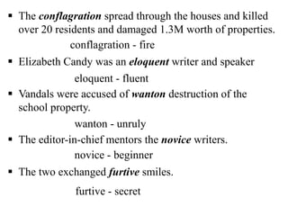  The conflagration spread through the houses and killed
over 20 residents and damaged 1.3M worth of properties.
 Elizabeth Candy was an eloquent writer and speaker
 Vandals were accused of wanton destruction of the
school property.
 The editor-in-chief mentors the novice writers.
 The two exchanged furtive smiles.
conflagration - fire
eloquent - fluent
wanton - unruly
novice - beginner
furtive - secret
 